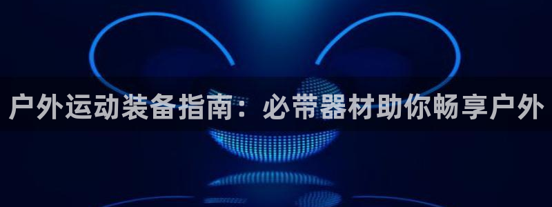 意昂3集团：户外运动装备指南：必带器材助你畅享户外