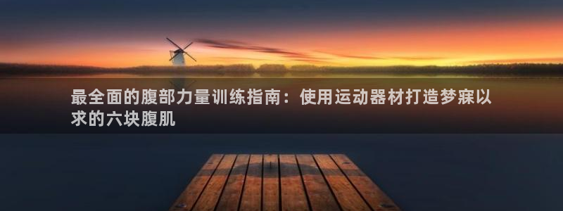 海南意昂体育3发展怎么样：最全面的腹部力量训练指南：