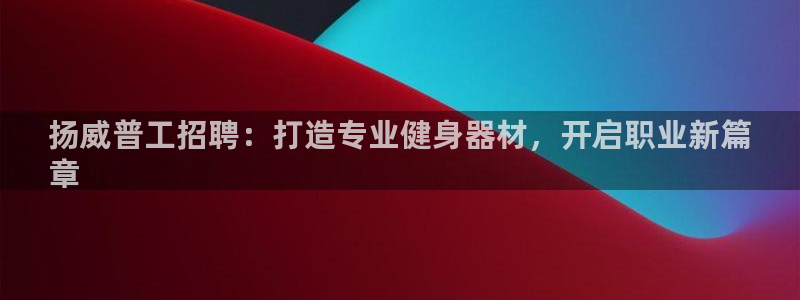 意昂体育3招商电话号码是多少号：扬威普工招聘：打造专